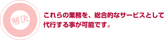 これらの業務を、総合的なサービスとして代行する事が可能です。