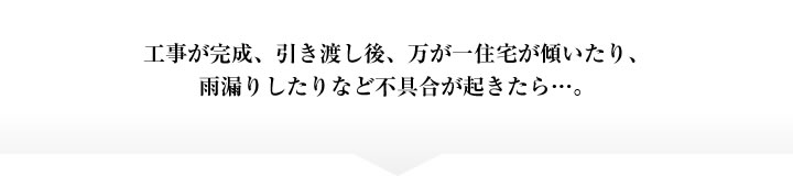 工事が完成、引き渡し後、万が一住宅が傾いたり、雨漏りしたりなど不具合が起きたら…。