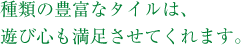 種類の豊富なタイルは、遊び心も満足させてくれます。